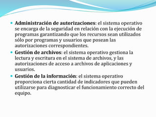  Administración de autorizaciones: el sistema operativo
se encarga de la seguridad en relación con la ejecución de
programas garantizando que los recursos sean utilizados
sólo por programas y usuarios que posean las
autorizaciones correspondientes.
 Gestión de archivos: el sistema operativo gestiona la
lectura y escritura en el sistema de archivos, y las
autorizaciones de acceso a archivos de aplicaciones y
usuarios.
 Gestión de la información: el sistema operativo
proporciona cierta cantidad de indicadores que pueden
utilizarse para diagnosticar el funcionamiento correcto del
equipo.
 