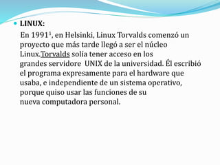 LINUX:
En 19911, en Helsinki, Linux Torvalds comenzó un
proyecto que más tarde llegó a ser el núcleo
Linux.Torvalds solía tener acceso en los
grandes servidore UNIX de la universidad. Él escribió
el programa expresamente para el hardware que
usaba, e independiente de un sistema operativo,
porque quiso usar las funciones de su
nueva computadora personal.
 