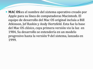  MAC OS:es el nombre del sistema operativo creado por
Apple para su línea de computadoras Macintosh. El
equipo de desarrollo del Mac OS original incluía a Bill
Atkinson, Jef Raskin y Andy Hertzfeld. Esta fue la base
del Mac OS clásico, cuya primera versión vio la luz en
1984, Su desarrollo se extendería en un modelo
progresivo hasta la versión 9 del sistema, lanzada en
1999.
 