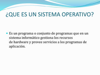 ¿QUE ES UN SISTEMA OPERATIVO?
 Es un programa o conjunto de programas que en un
sistema informático gestiona los recursos
de hardware y provee servicios a los programas de
aplicación.
 