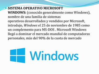  SISTEMA OPERATIVO MICROSOFT
WINDOWS: (conocido generalmente como Windows),
nombre de una familia de sistemas
operativos desarrollados y vendidos por Microsoft,
introdujo, Windows el 25 de noviembre de 1985 como
un complemento para MS-DOS . Microsoft Windows
llegó a dominar el mercado mundial de computadoras
personales, más del 90% de la cuota de mercado
 