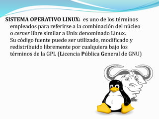 SISTEMA OPERATIVO LINUX: es uno de los términos
empleados para referirse a la combinación del núcleo
o cerner libre similar a Unix denominado Linux.
Su código fuente puede ser utilizado, modificado y
redistribuido libremente por cualquiera bajo los
términos de la GPL (Licencia Pública General de GNU)
 