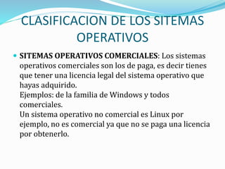 CLASIFICACION DE LOS SITEMAS
OPERATIVOS
 SITEMAS OPERATIVOS COMERCIALES: Los sistemas
operativos comerciales son los de paga, es decir tienes
que tener una licencia legal del sistema operativo que
hayas adquirido.
Ejemplos: de la familia de Windows y todos
comerciales.
Un sistema operativo no comercial es Linux por
ejemplo, no es comercial ya que no se paga una licencia
por obtenerlo.
 