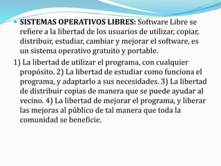  SISTEMAS OPERATIVOS LIBRES: Software Libre se
refiere a la libertad de los usuarios de utilizar, copiar,
distribuir, estudiar, cambiar y mejorar el software, es
un sistema operativo gratuito y portable.
1) La libertad de utilizar el programa, con cualquier
propósito. 2) La libertad de estudiar como funciona el
programa, y adaptarlo a sus necesidades. 3) La libertad
de distribuir copias de manera que se puede ayudar al
vecino. 4) La libertad de mejorar el programa, y liberar
las mejoras al público de tal manera que toda la
comunidad se beneficie.
 