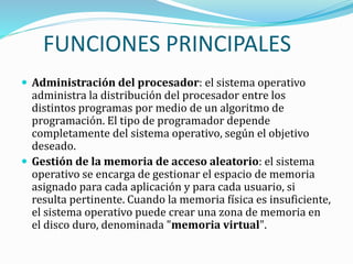 FUNCIONES PRINCIPALES
 Administración del procesador: el sistema operativo
administra la distribución del procesador entre los
distintos programas por medio de un algoritmo de
programación. El tipo de programador depende
completamente del sistema operativo, según el objetivo
deseado.
 Gestión de la memoria de acceso aleatorio: el sistema
operativo se encarga de gestionar el espacio de memoria
asignado para cada aplicación y para cada usuario, si
resulta pertinente. Cuando la memoria física es insuficiente,
el sistema operativo puede crear una zona de memoria en
el disco duro, denominada "memoria virtual".
 