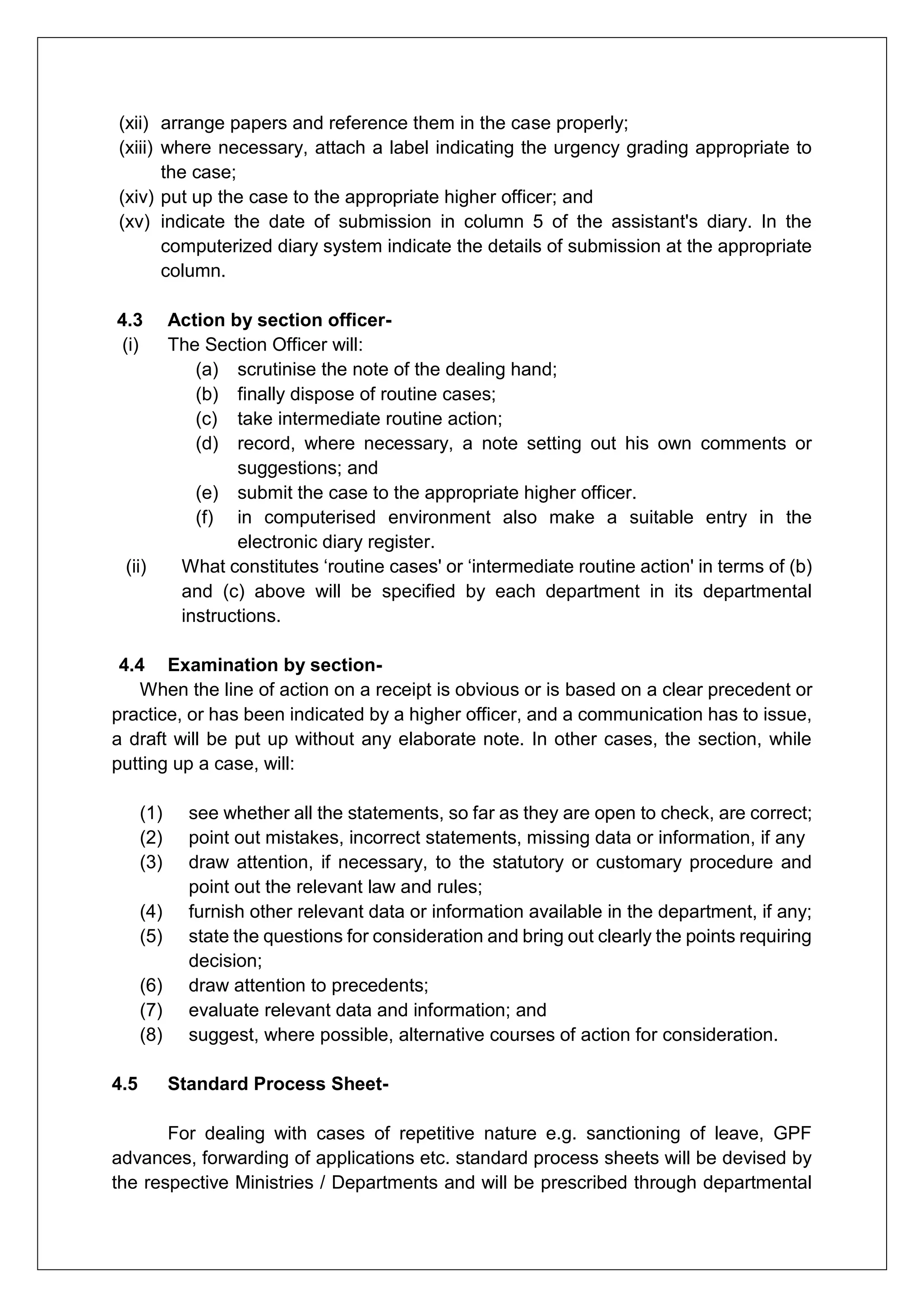 (xii) arrange papers and reference them in the case properly;
(xiii) where necessary, attach a label indicating the urgency grading appropriate to
the case;
(xiv) put up the case to the appropriate higher officer; and
(xv) indicate the date of submission in column 5 of the assistant's diary. In the
computerized diary system indicate the details of submission at the appropriate
column.
4.3 Action by section officer-
(i) The Section Officer will:
(a) scrutinise the note of the dealing hand;
(b) finally dispose of routine cases;
(c) take intermediate routine action;
(d) record, where necessary, a note setting out his own comments or
suggestions; and
(e) submit the case to the appropriate higher officer.
(f) in computerised environment also make a suitable entry in the
electronic diary register.
(ii) What constitutes ‘routine cases' or ‘intermediate routine action' in terms of (b)
and (c) above will be specified by each department in its departmental
instructions.
4.4 Examination by section-
When the line of action on a receipt is obvious or is based on a clear precedent or
practice, or has been indicated by a higher officer, and a communication has to issue,
a draft will be put up without any elaborate note. In other cases, the section, while
putting up a case, will:
(1) see whether all the statements, so far as they are open to check, are correct;
(2) point out mistakes, incorrect statements, missing data or information, if any
(3) draw attention, if necessary, to the statutory or customary procedure and
point out the relevant law and rules;
(4) furnish other relevant data or information available in the department, if any;
(5) state the questions for consideration and bring out clearly the points requiring
decision;
(6) draw attention to precedents;
(7) evaluate relevant data and information; and
(8) suggest, where possible, alternative courses of action for consideration.
4.5 Standard Process Sheet-
For dealing with cases of repetitive nature e.g. sanctioning of leave, GPF
advances, forwarding of applications etc. standard process sheets will be devised by
the respective Ministries / Departments and will be prescribed through departmental
 