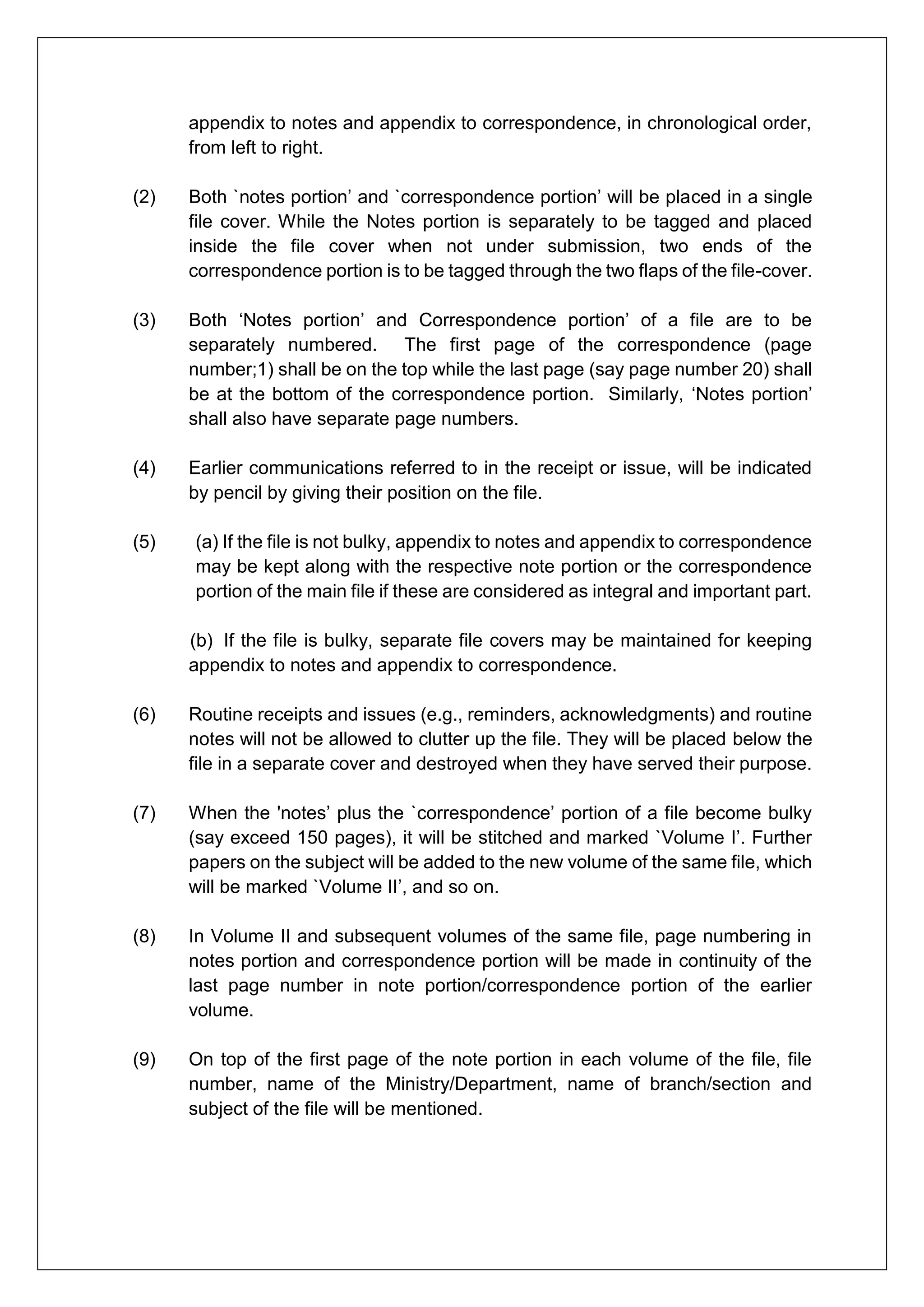 appendix to notes and appendix to correspondence, in chronological order,
from left to right.
(2) Both `notes portion’ and `correspondence portion’ will be placed in a single
file cover. While the Notes portion is separately to be tagged and placed
inside the file cover when not under submission, two ends of the
correspondence portion is to be tagged through the two flaps of the file-cover.
(3) Both ‘Notes portion’ and Correspondence portion’ of a file are to be
separately numbered. The first page of the correspondence (page
number;1) shall be on the top while the last page (say page number 20) shall
be at the bottom of the correspondence portion. Similarly, ‘Notes portion’
shall also have separate page numbers.
(4) Earlier communications referred to in the receipt or issue, will be indicated
by pencil by giving their position on the file.
(5) (a) If the file is not bulky, appendix to notes and appendix to correspondence
may be kept along with the respective note portion or the correspondence
portion of the main file if these are considered as integral and important part.
(b) If the file is bulky, separate file covers may be maintained for keeping
appendix to notes and appendix to correspondence.
(6) Routine receipts and issues (e.g., reminders, acknowledgments) and routine
notes will not be allowed to clutter up the file. They will be placed below the
file in a separate cover and destroyed when they have served their purpose.
(7) When the 'notes’ plus the `correspondence’ portion of a file become bulky
(say exceed 150 pages), it will be stitched and marked `Volume I’. Further
papers on the subject will be added to the new volume of the same file, which
will be marked `Volume II’, and so on.
(8) In Volume II and subsequent volumes of the same file, page numbering in
notes portion and correspondence portion will be made in continuity of the
last page number in note portion/correspondence portion of the earlier
volume.
(9) On top of the first page of the note portion in each volume of the file, file
number, name of the Ministry/Department, name of branch/section and
subject of the file will be mentioned.
 