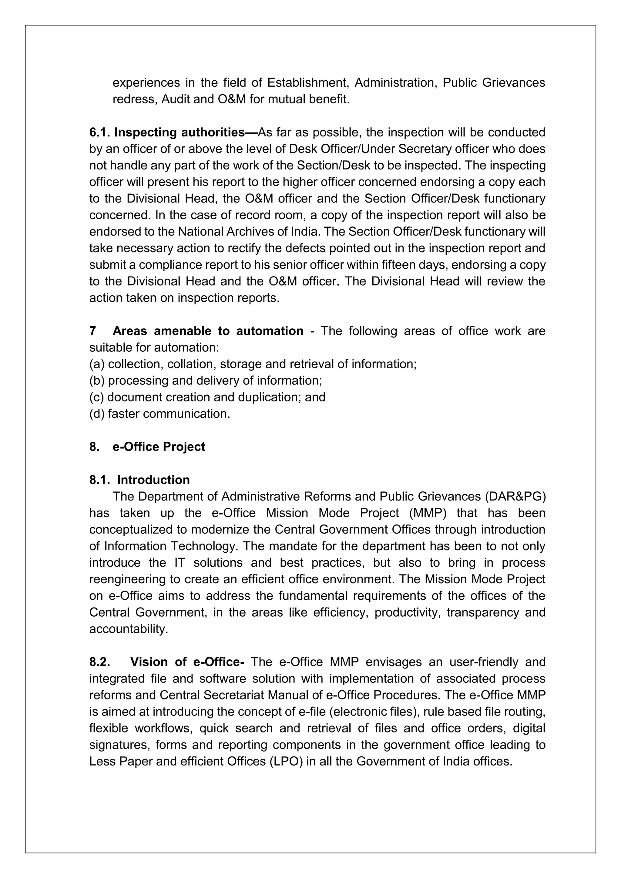 experiences in the field of Establishment, Administration, Public Grievances
redress, Audit and O&M for mutual benefit.
6.1. Inspecting authorities—As far as possible, the inspection will be conducted
by an officer of or above the level of Desk Officer/Under Secretary officer who does
not handle any part of the work of the Section/Desk to be inspected. The inspecting
officer will present his report to the higher officer concerned endorsing a copy each
to the Divisional Head, the O&M officer and the Section Officer/Desk functionary
concerned. In the case of record room, a copy of the inspection report will also be
endorsed to the National Archives of India. The Section Officer/Desk functionary will
take necessary action to rectify the defects pointed out in the inspection report and
submit a compliance report to his senior officer within fifteen days, endorsing a copy
to the Divisional Head and the O&M officer. The Divisional Head will review the
action taken on inspection reports.
7 Areas amenable to automation - The following areas of office work are
suitable for automation:
(a) collection, collation, storage and retrieval of information;
(b) processing and delivery of information;
(c) document creation and duplication; and
(d) faster communication.
8. e-Office Project
8.1. Introduction
The Department of Administrative Reforms and Public Grievances (DAR&PG)
has taken up the e-Office Mission Mode Project (MMP) that has been
conceptualized to modernize the Central Government Offices through introduction
of Information Technology. The mandate for the department has been to not only
introduce the IT solutions and best practices, but also to bring in process
reengineering to create an efficient office environment. The Mission Mode Project
on e-Office aims to address the fundamental requirements of the offices of the
Central Government, in the areas like efficiency, productivity, transparency and
accountability.
8.2. Vision of e-Office- The e-Office MMP envisages an user-friendly and
integrated file and software solution with implementation of associated process
reforms and Central Secretariat Manual of e-Office Procedures. The e-Office MMP
is aimed at introducing the concept of e-file (electronic files), rule based file routing,
flexible workflows, quick search and retrieval of files and office orders, digital
signatures, forms and reporting components in the government office leading to
Less Paper and efficient Offices (LPO) in all the Government of India offices.
 