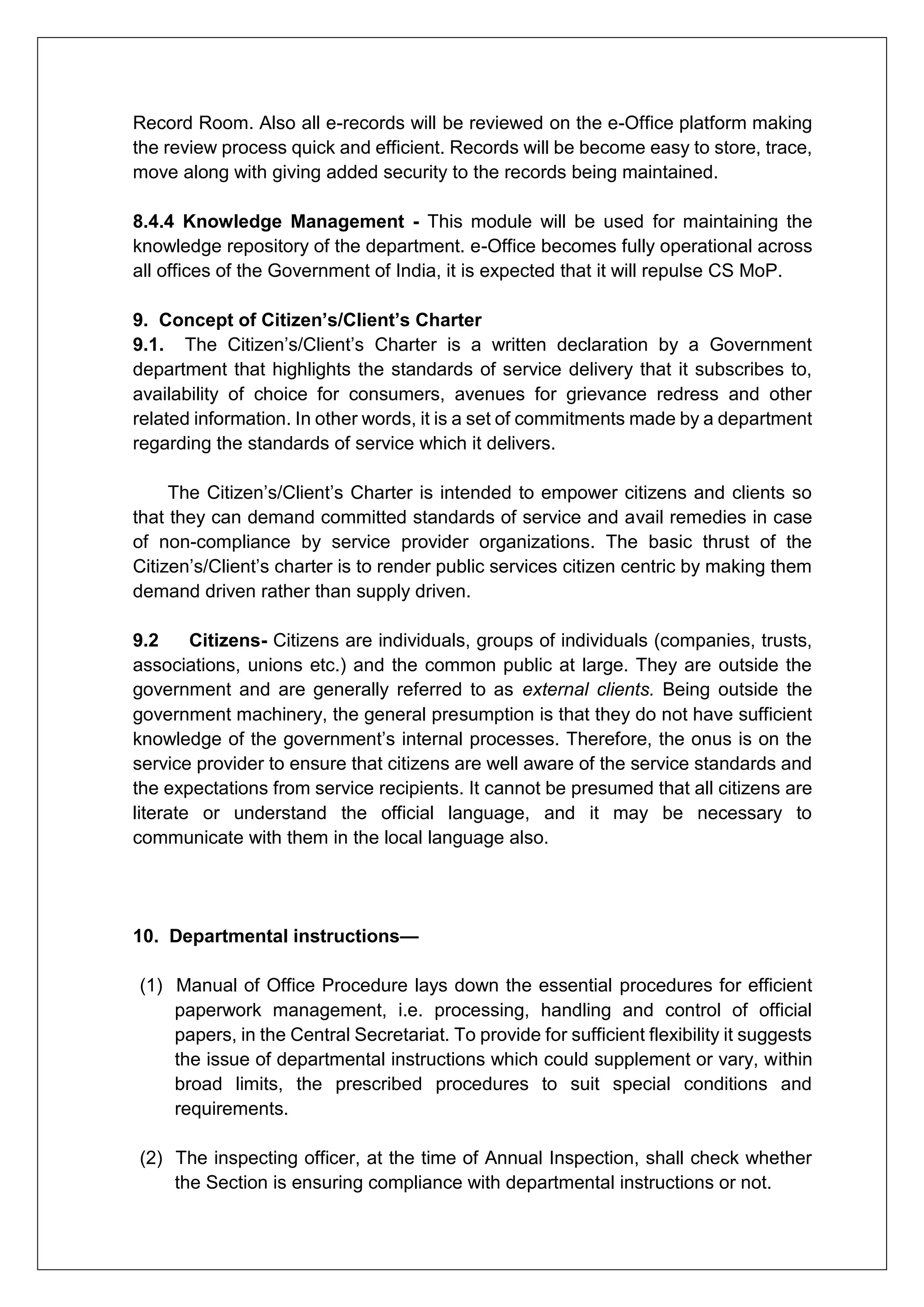 Record Room. Also all e-records will be reviewed on the e-Office platform making
the review process quick and efficient. Records will be become easy to store, trace,
move along with giving added security to the records being maintained.
8.4.4 Knowledge Management - This module will be used for maintaining the
knowledge repository of the department. e-Office becomes fully operational across
all offices of the Government of India, it is expected that it will repulse CS MoP.
9. Concept of Citizen’s/Client’s Charter
9.1. The Citizen’s/Client’s Charter is a written declaration by a Government
department that highlights the standards of service delivery that it subscribes to,
availability of choice for consumers, avenues for grievance redress and other
related information. In other words, it is a set of commitments made by a department
regarding the standards of service which it delivers.
The Citizen’s/Client’s Charter is intended to empower citizens and clients so
that they can demand committed standards of service and avail remedies in case
of non-compliance by service provider organizations. The basic thrust of the
Citizen’s/Client’s charter is to render public services citizen centric by making them
demand driven rather than supply driven.
9.2 Citizens- Citizens are individuals, groups of individuals (companies, trusts,
associations, unions etc.) and the common public at large. They are outside the
government and are generally referred to as external clients. Being outside the
government machinery, the general presumption is that they do not have sufficient
knowledge of the government’s internal processes. Therefore, the onus is on the
service provider to ensure that citizens are well aware of the service standards and
the expectations from service recipients. It cannot be presumed that all citizens are
literate or understand the official language, and it may be necessary to
communicate with them in the local language also.
10. Departmental instructions—
(1) Manual of Office Procedure lays down the essential procedures for efficient
paperwork management, i.e. processing, handling and control of official
papers, in the Central Secretariat. To provide for sufficient flexibility it suggests
the issue of departmental instructions which could supplement or vary, within
broad limits, the prescribed procedures to suit special conditions and
requirements.
(2) The inspecting officer, at the time of Annual Inspection, shall check whether
the Section is ensuring compliance with departmental instructions or not.
 