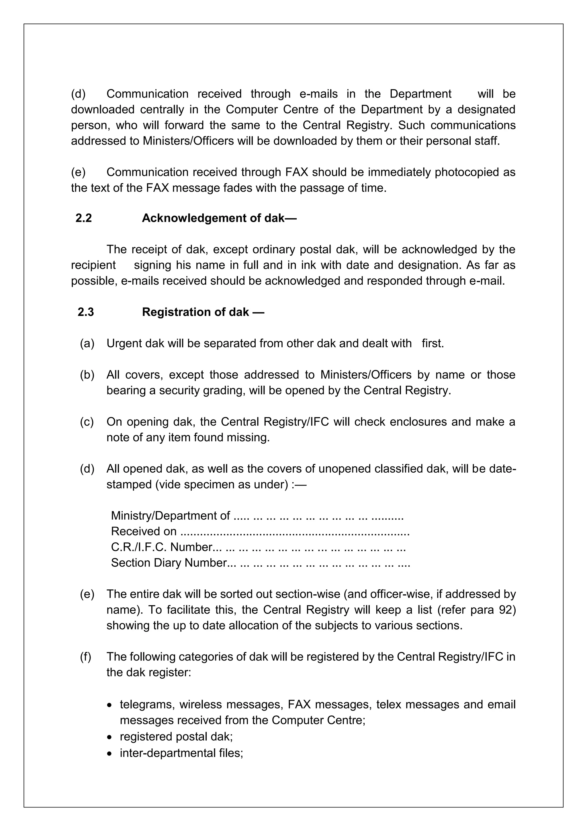 (d) Communication received through e-mails in the Department will be
downloaded centrally in the Computer Centre of the Department by a designated
person, who will forward the same to the Central Registry. Such communications
addressed to Ministers/Officers will be downloaded by them or their personal staff.
(e) Communication received through FAX should be immediately photocopied as
the text of the FAX message fades with the passage of time.
2.2 Acknowledgement of dak—
The receipt of dak, except ordinary postal dak, will be acknowledged by the
recipient signing his name in full and in ink with date and designation. As far as
possible, e-mails received should be acknowledged and responded through e-mail.
2.3 Registration of dak —
(a) Urgent dak will be separated from other dak and dealt with first.
(b) All covers, except those addressed to Ministers/Officers by name or those
bearing a security grading, will be opened by the Central Registry.
(c) On opening dak, the Central Registry/IFC will check enclosures and make a
note of any item found missing.
(d) All opened dak, as well as the covers of unopened classified dak, will be date-
stamped (vide specimen as under) :—
Ministry/Department of ..... ... ... ... ... ... ... ... ... ... ..........
Received on ......................................................................
C.R./I.F.C. Number... ... ... ... ... ... ... ... ... ... ... ... ... ... ...
Section Diary Number... ... ... ... ... ... ... ... ... ... ... ... ... ....
(e) The entire dak will be sorted out section-wise (and officer-wise, if addressed by
name). To facilitate this, the Central Registry will keep a list (refer para 92)
showing the up to date allocation of the subjects to various sections.
(f) The following categories of dak will be registered by the Central Registry/IFC in
the dak register:
 telegrams, wireless messages, FAX messages, telex messages and email
messages received from the Computer Centre;
 registered postal dak;
 inter-departmental files;
 