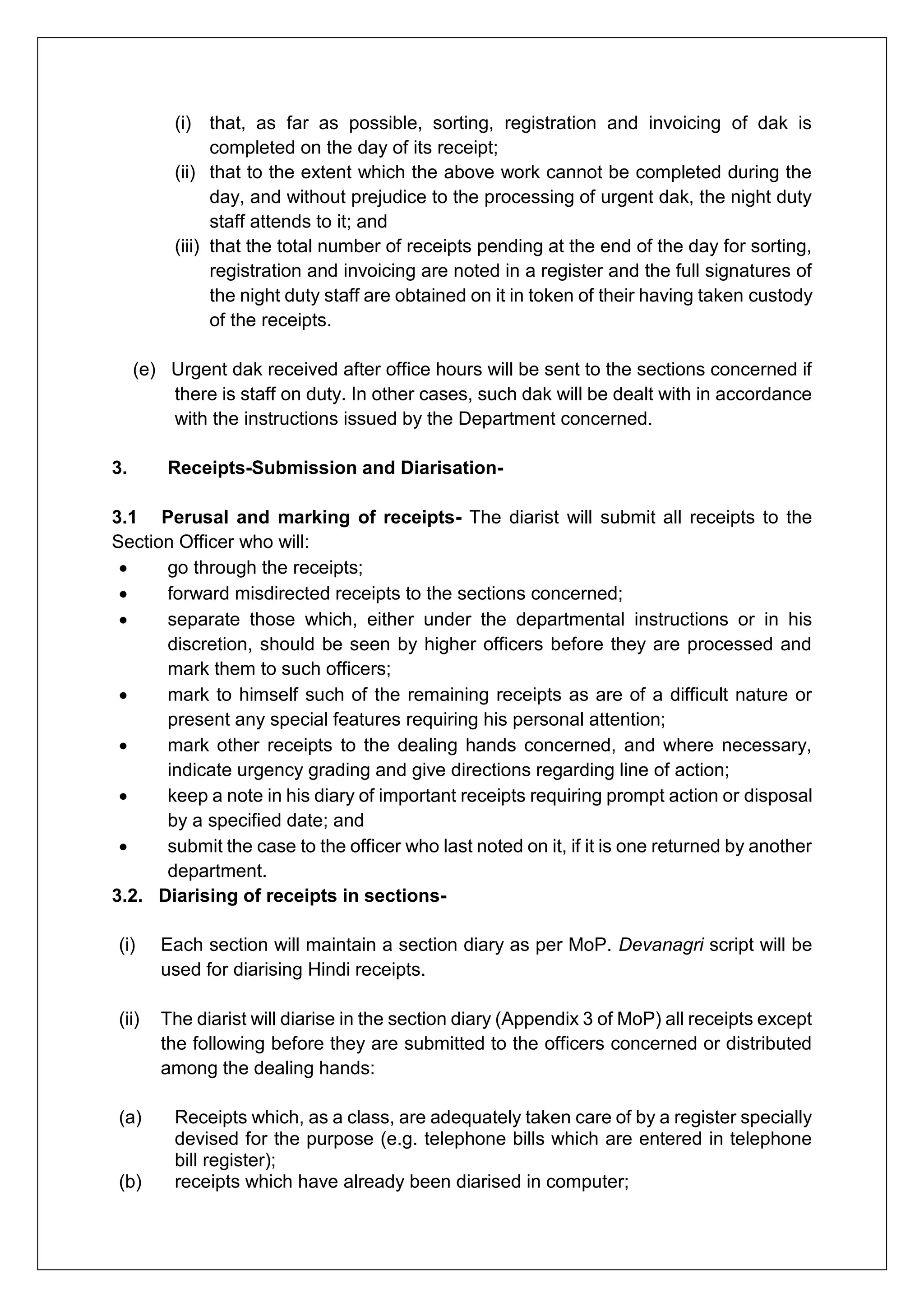 (i) that, as far as possible, sorting, registration and invoicing of dak is
completed on the day of its receipt;
(ii) that to the extent which the above work cannot be completed during the
day, and without prejudice to the processing of urgent dak, the night duty
staff attends to it; and
(iii) that the total number of receipts pending at the end of the day for sorting,
registration and invoicing are noted in a register and the full signatures of
the night duty staff are obtained on it in token of their having taken custody
of the receipts.
(e) Urgent dak received after office hours will be sent to the sections concerned if
there is staff on duty. In other cases, such dak will be dealt with in accordance
with the instructions issued by the Department concerned.
3. Receipts-Submission and Diarisation-
3.1 Perusal and marking of receipts- The diarist will submit all receipts to the
Section Officer who will:
 go through the receipts;
 forward misdirected receipts to the sections concerned;
 separate those which, either under the departmental instructions or in his
discretion, should be seen by higher officers before they are processed and
mark them to such officers;
 mark to himself such of the remaining receipts as are of a difficult nature or
present any special features requiring his personal attention;
 mark other receipts to the dealing hands concerned, and where necessary,
indicate urgency grading and give directions regarding line of action;
 keep a note in his diary of important receipts requiring prompt action or disposal
by a specified date; and
 submit the case to the officer who last noted on it, if it is one returned by another
department.
3.2. Diarising of receipts in sections-
(i) Each section will maintain a section diary as per MoP. Devanagri script will be
used for diarising Hindi receipts.
(ii) The diarist will diarise in the section diary (Appendix 3 of MoP) all receipts except
the following before they are submitted to the officers concerned or distributed
among the dealing hands:
(a) Receipts which, as a class, are adequately taken care of by a register specially
devised for the purpose (e.g. telephone bills which are entered in telephone
bill register);
(b) receipts which have already been diarised in computer;
 