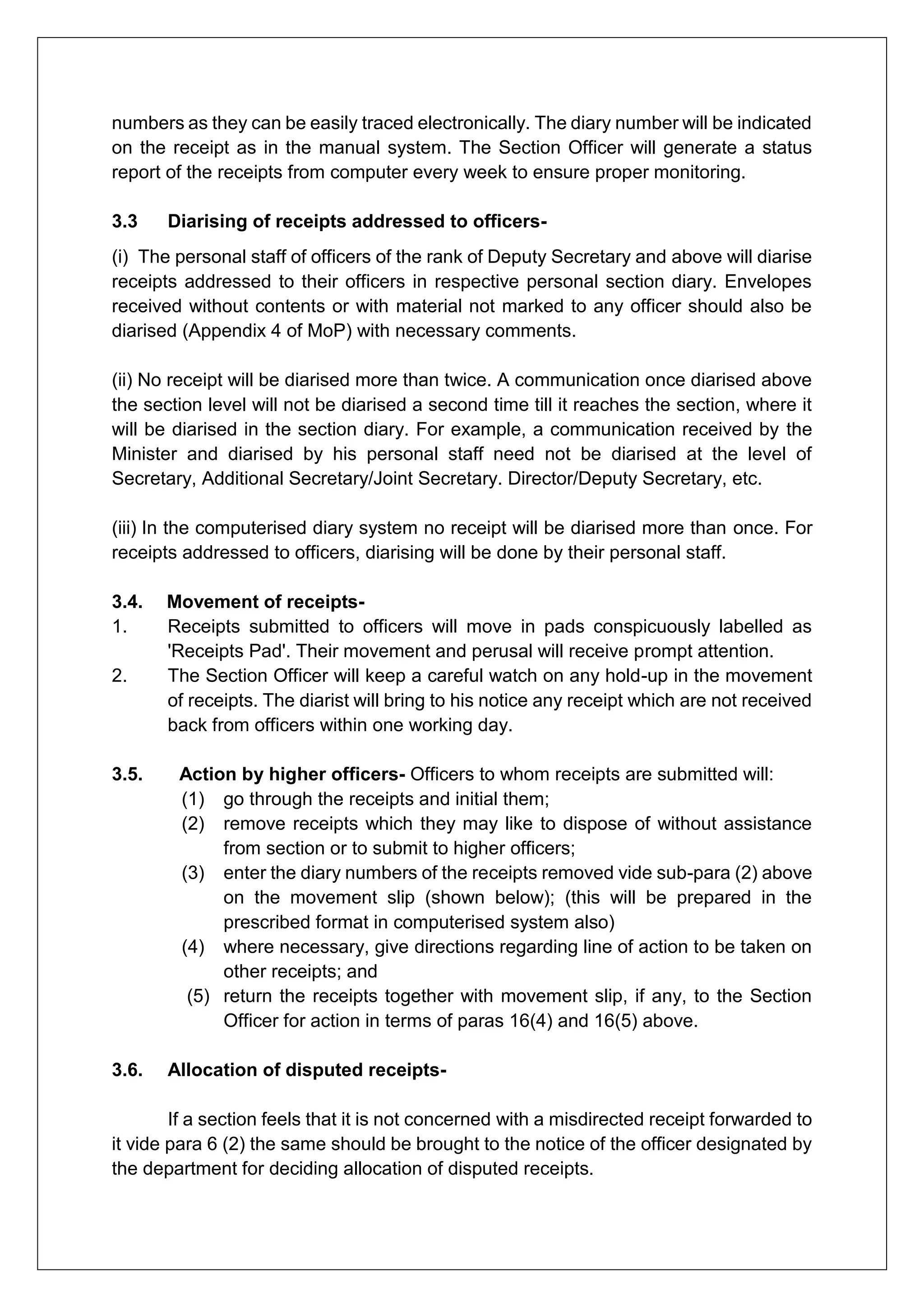 numbers as they can be easily traced electronically. The diary number will be indicated
on the receipt as in the manual system. The Section Officer will generate a status
report of the receipts from computer every week to ensure proper monitoring.
3.3 Diarising of receipts addressed to officers-
(i) The personal staff of officers of the rank of Deputy Secretary and above will diarise
receipts addressed to their officers in respective personal section diary. Envelopes
received without contents or with material not marked to any officer should also be
diarised (Appendix 4 of MoP) with necessary comments.
(ii) No receipt will be diarised more than twice. A communication once diarised above
the section level will not be diarised a second time till it reaches the section, where it
will be diarised in the section diary. For example, a communication received by the
Minister and diarised by his personal staff need not be diarised at the level of
Secretary, Additional Secretary/Joint Secretary. Director/Deputy Secretary, etc.
(iii) In the computerised diary system no receipt will be diarised more than once. For
receipts addressed to officers, diarising will be done by their personal staff.
3.4. Movement of receipts-
1. Receipts submitted to officers will move in pads conspicuously labelled as
'Receipts Pad'. Their movement and perusal will receive prompt attention.
2. The Section Officer will keep a careful watch on any hold-up in the movement
of receipts. The diarist will bring to his notice any receipt which are not received
back from officers within one working day.
3.5. Action by higher officers- Officers to whom receipts are submitted will:
(1) go through the receipts and initial them;
(2) remove receipts which they may like to dispose of without assistance
from section or to submit to higher officers;
(3) enter the diary numbers of the receipts removed vide sub-para (2) above
on the movement slip (shown below); (this will be prepared in the
prescribed format in computerised system also)
(4) where necessary, give directions regarding line of action to be taken on
other receipts; and
(5) return the receipts together with movement slip, if any, to the Section
Officer for action in terms of paras 16(4) and 16(5) above.
3.6. Allocation of disputed receipts-
If a section feels that it is not concerned with a misdirected receipt forwarded to
it vide para 6 (2) the same should be brought to the notice of the officer designated by
the department for deciding allocation of disputed receipts.
 