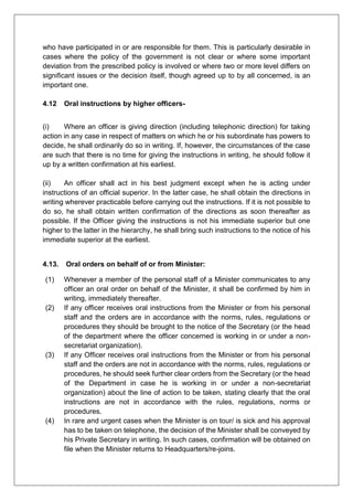 who have participated in or are responsible for them. This is particularly desirable in
cases where the policy of the government is not clear or where some important
deviation from the prescribed policy is involved or where two or more level differs on
significant issues or the decision itself, though agreed up to by all concerned, is an
important one.
4.12 Oral instructions by higher officers-
(i) Where an officer is giving direction (including telephonic direction) for taking
action in any case in respect of matters on which he or his subordinate has powers to
decide, he shall ordinarily do so in writing. If, however, the circumstances of the case
are such that there is no time for giving the instructions in writing, he should follow it
up by a written confirmation at his earliest.
(ii) An officer shall act in his best judgment except when he is acting under
instructions of an official superior. In the latter case, he shall obtain the directions in
writing wherever practicable before carrying out the instructions. If it is not possible to
do so, he shall obtain written confirmation of the directions as soon thereafter as
possible. If the Officer giving the instructions is not his immediate superior but one
higher to the latter in the hierarchy, he shall bring such instructions to the notice of his
immediate superior at the earliest.
4.13. Oral orders on behalf of or from Minister:
(1) Whenever a member of the personal staff of a Minister communicates to any
officer an oral order on behalf of the Minister, it shall be confirmed by him in
writing, immediately thereafter.
(2) If any officer receives oral instructions from the Minister or from his personal
staff and the orders are in accordance with the norms, rules, regulations or
procedures they should be brought to the notice of the Secretary (or the head
of the department where the officer concerned is working in or under a non-
secretariat organization).
(3) If any Officer receives oral instructions from the Minister or from his personal
staff and the orders are not in accordance with the norms, rules, regulations or
procedures, he should seek further clear orders from the Secretary (or the head
of the Department in case he is working in or under a non-secretariat
organization) about the line of action to be taken, stating clearly that the oral
instructions are not in accordance with the rules, regulations, norms or
procedures.
(4) In rare and urgent cases when the Minister is on tour/ is sick and his approval
has to be taken on telephone, the decision of the Minister shall be conveyed by
his Private Secretary in writing. In such cases, confirmation will be obtained on
file when the Minister returns to Headquarters/re-joins.
 