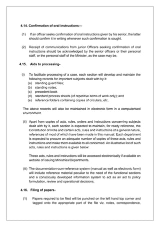 4.14. Confirmation of oral instructions—
(1) If an officer seeks confirmation of oral instructions given by his senior, the latter
should confirm it in writing whenever such confirmation is sought.
(2) Receipt of communications from junior Officers seeking confirmation of oral
instructions should be acknowledged by the senior officers or their personal
staff, or the personal staff of the Minister, as the case may be.
4.15. Aids to processing-
(i) To facilitate processing of a case, each section will develop and maintain the
following records for important subjects dealt with by it:
(a) standing guard files;
(b) standing notes;
(c) precedent book
(d) standard process sheets (of repetitive items of work only); and
(e) reference folders containing copies of circulars, etc.
The above records will also be maintained in electronic form in a computerised
environment.
(ii) Apart from copies of acts, rules, orders and instructions concerning subjects
dealt with by it, each section is expected to maintain, for ready reference, the
Constitution of India and certain acts, rules and instructions of a general nature,
references of most of which have been made in this manual. Each department
is expected to procure an adequate number of copies of these acts, rules and
instructions and make them available to all concerned. An illustrative list of such
acts, rules and instructions is given below:
These acts, rules and instructions will be accessed electronically if available on
website of issuing Ministries/Departments.
(iii) The documentation-cum-reference system (manual as well as electronic form)
will include reference material peculiar to the need of the functional sections
and a consciously developed information system to act as an aid to policy
formulation, review and operational decisions.
4.16. Filing of papers-
(1) Papers required to be filed will be punched on the left hand top corner and
tagged onto the appropriate part of the file viz. notes, correspondence,
 