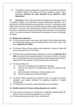 (4) The grading of urgency assigned to a case will be reviewed by all concerned
at different stages of its progress and where necessary, revised. This is
particularly important for cases proposed to be referred to other
departments.
5.1. Time limits—Time Limits will be fixed for disposal of as many types of cases
as possible handled in the Department through departmental instructions. As a
general rule, no official shall keep a case pending for more than 7 working days unless
higher limits have been prescribed for specific types of cases through departmental
instructions. In case of a case remaining with an official for more than the stipulated
time limit, an explanation for keeping it pending shall be recorded on the note portion
by him. The system of exception reporting will be introduced to monitor the disposal
of receipts.
5.2. Weekly arrear statement—
(a) On the first working day of every week, each Section officer will give particulars
of receipts/cases pending with each dealing hand for more than 7 days in the
form at Appendix 35 of MoP.
(b) The Section Officer will also prepare similar statement in respect of dealt with
by him and pass them on to the diarist.
(c) The diarist will consolidate the above statements in the form at Appendix 36 of
MoP and submit the consolidated statement to the Section Officer on the same
day. In a computerized environment the Section Officer will generate a pendency
statement from the computer on the first working day of every week.
(d) The Section Officer will:
(i) check the consolidated arrear statement for accuracy;
(ii) scrutinize the statement of receipts/cases which are more than one-
week old
(iii) give his remarks or instructions, where necessary; and
(iv) submit the statements to the Branch Officer.
(e) The Branch Officer will watch the progress of work in the section and, where
necessary, give suitable directions for expeditious handling of delayed
receipts/cases.
(f) On receipt back in the section, action will be taken as per directions.
5.3. Monthly statement of cases pending disposal over a month—
(1) Every section will prepare on monthly brain a statement indicating briefly the
position of each case pending disposal for over a month.
(2) On the last working day of each month, the diarist will:
 