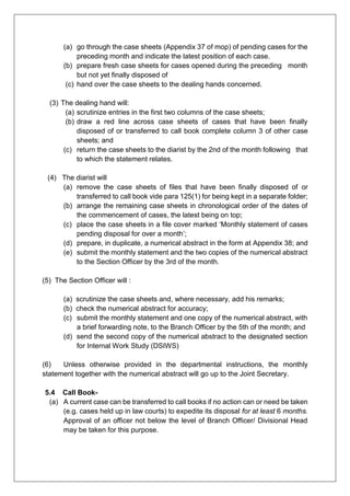 (a) go through the case sheets (Appendix 37 of mop) of pending cases for the
preceding month and indicate the latest position of each case.
(b) prepare fresh case sheets for cases opened during the preceding month
but not yet finally disposed of
(c) hand over the case sheets to the dealing hands concerned.
(3) The dealing hand will:
(a) scrutinize entries in the first two columns of the case sheets;
(b) draw a red line across case sheets of cases that have been finally
disposed of or transferred to call book complete column 3 of other case
sheets; and
(c) return the case sheets to the diarist by the 2nd of the month following that
to which the statement relates.
(4) The diarist will
(a) remove the case sheets of files that have been finally disposed of or
transferred to call book vide para 125(1) for being kept in a separate folder;
(b) arrange the remaining case sheets in chronological order of the dates of
the commencement of cases, the latest being on top;
(c) place the case sheets in a file cover marked ‘Monthly statement of cases
pending disposal for over a month’;
(d) prepare, in duplicate, a numerical abstract in the form at Appendix 38; and
(e) submit the monthly statement and the two copies of the numerical abstract
to the Section Officer by the 3rd of the month.
(5) The Section Officer will :
(a) scrutinize the case sheets and, where necessary, add his remarks;
(b) check the numerical abstract for accuracy;
(c) submit the monthly statement and one copy of the numerical abstract, with
a brief forwarding note, to the Branch Officer by the 5th of the month; and
(d) send the second copy of the numerical abstract to the designated section
for Internal Work Study (DSIWS)
(6) Unless otherwise provided in the departmental instructions, the monthly
statement together with the numerical abstract will go up to the Joint Secretary.
5.4 Call Book-
(a) A current case can be transferred to call books if no action can or need be taken
(e.g. cases held up in law courts) to expedite its disposal for at least 6 months.
Approval of an officer not below the level of Branch Officer/ Divisional Head
may be taken for this purpose.
 