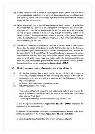 (b) Closed cases in which a review is contemplated after a period of 6 months or
more may also be included in the call book. Cases transferred to call book vide
sub-para (1) above, will be excluded from the monthly statement of pending
cases, till they are reopened.
(c) When a case included in the call book becomes ripe for action or if action has
to be restarted as a sequel to an unexpected development, e.g. receipt of a
communication from the party concerned earlier than expected, it will be revived
and its progress watched in the usual way through the monthly statement of
pending cases. The date of commencement of such reopened cases, however,
will be the date of occurrence of the development or that of the first note leading
to the reopening of the case.
(d) The section officer will scrutinize the call book in the last week of every month
to see that the cases which become ripe for further action during the following
month are brought forward and action initiated on due dates. The call book will
be submitted to the Branch Officer/ Divisional Head once in a quarter, i.e. during
the months of January, April, July and October. He will satisfy himself that no
case on which action could have been taken suffers by its inclusion in the call
book and, in suitable cases, give directions for the action to be taken. Call book
is maintained in a format suggested in Appendix 40 of MoP.
5.5 Monthly progress reports of recording and review of files —
(i) On the first working day of each month, the record clerk will prepare, in
duplicate, progress reports on the recording and review of files for the
preceding month, and submit them, together with the following records, to
the section officer:
(ii) register for watching the progress of recording.
(iii) lists of files received for review.
 The section officer will check the two statements, submit one copy of the
report to the branch officer and send the other to the designated unit looking
after Internal Work Study.
 The designated section for Internal Work Study (DSIWS) will:
(a) post the figures in the forms at Appendices 43 and 44 of MoP and return the
reports to the section concerned;
(b) prepare the consolidated statement for the department as a whole by vertically
totalling the columns in the form at Appendices 43 and 44 of MoP;
(c) watch the progress of recording and review work generally; and
 