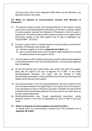 (d) bring to the notice of the designated O&M officer and the Secretary, any
significant trends in the matter.
5.6. Watch on disposal of communications received from Members of
Parliament—
(1) The personal section of each Joint Secretary/Director (if the Director submits
cases direct to Secretary/Additional Secretary) will maintain a separate register
of communications received from Members of Parliament in the form given in
Appendix 45. The serial number at which a letter is entered in this register will be
prominently marked on that letter together with its date of registration e.g.,
‘125/JS/(P)MP’ 20.9.2012
(2) To keep a special watch on speedy disposal of communications received from
Members of Parliament, each section will;
(a) maintain a register as in form at Appendix 46 of MoP; and
(b) mark out prominently those communications finally disposed of by circling
the serial numbers in the register in red ink.
(3) If for any reason an M.P.’s letter is received by a section without being registered
in the personal section of the Joint Secretary/Director, it should be got registered
their immediately.
(4) On the first working day of each month, each section will submit the register,
along with the report in the form at Appendix 47 of MoP to the Under
Secretary/Deputy Secretary. The report, with the remarks of Under
Secretary/Deputy Secretary, will be submitted to the Director/Joint Secretary and
register will be returned to the section.
(5) The personal section of the Joint Secretary/Director will check whether all the
communications entered in its register figure in the reports sent by the sections.
If any discrepancy is found, it should be reconciled. Thereafter, the report will be
submitted to the Joint Secretary/Director for scrutiny and for such other action as
he may consider appropriate.
(6) Ministries/Departments may, through departmental instructions, include
additional columns in the forms at Appendices 45, 46 & 47 MoP to suit local
needs.
5.7. Watch on disposal of communications received from VIPs—
A special watch on communications received from VIPs (illustrative list at
Appendix 48 of MoP.
 