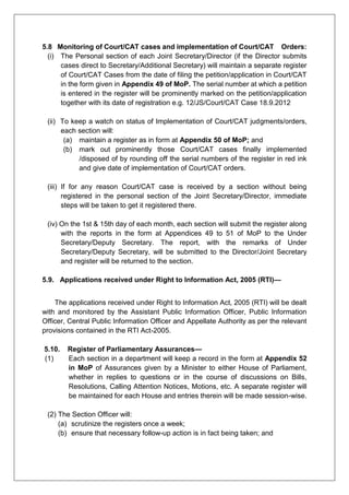 5.8 Monitoring of Court/CAT cases and implementation of Court/CAT Orders:
(i) The Personal section of each Joint Secretary/Director (if the Director submits
cases direct to Secretary/Additional Secretary) will maintain a separate register
of Court/CAT Cases from the date of filing the petition/application in Court/CAT
in the form given in Appendix 49 of MoP. The serial number at which a petition
is entered in the register will be prominently marked on the petition/application
together with its date of registration e.g. 12/JS/Court/CAT Case 18.9.2012
(ii) To keep a watch on status of Implementation of Court/CAT judgments/orders,
each section will:
(a) maintain a register as in form at Appendix 50 of MoP; and
(b) mark out prominently those Court/CAT cases finally implemented
/disposed of by rounding off the serial numbers of the register in red ink
and give date of implementation of Court/CAT orders.
(iii) If for any reason Court/CAT case is received by a section without being
registered in the personal section of the Joint Secretary/Director, immediate
steps will be taken to get it registered there.
(iv) On the 1st & 15th day of each month, each section will submit the register along
with the reports in the form at Appendices 49 to 51 of MoP to the Under
Secretary/Deputy Secretary. The report, with the remarks of Under
Secretary/Deputy Secretary, will be submitted to the Director/Joint Secretary
and register will be returned to the section.
5.9. Applications received under Right to Information Act, 2005 (RTI)—
The applications received under Right to Information Act, 2005 (RTI) will be dealt
with and monitored by the Assistant Public Information Officer, Public Information
Officer, Central Public Information Officer and Appellate Authority as per the relevant
provisions contained in the RTI Act-2005.
5.10. Register of Parliamentary Assurances—
(1) Each section in a department will keep a record in the form at Appendix 52
in MoP of Assurances given by a Minister to either House of Parliament,
whether in replies to questions or in the course of discussions on Bills,
Resolutions, Calling Attention Notices, Motions, etc. A separate register will
be maintained for each House and entries therein will be made session-wise.
(2) The Section Officer will:
(a) scrutinize the registers once a week;
(b) ensure that necessary follow-up action is in fact being taken; and
 