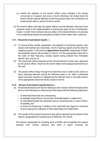 (c) submit the registers to the branch officer every fortnight if the House
concerned is in session and once a month otherwise. He should draw the
branch officers special attention to the Assurances which are not likely to be
implemented within a period of three months.
(3) The branch officer will keep the higher officers and the Minister informed of the
progress made in the implementation of assurances given by him in Parliament.
Cases, in which there is likely to be any delay in the implementation of a promise
or an undertaking should be particularly brought to their notice well in advance.
5.11. Check-list of periodical reports —
(1) To ensure timely receipt, preparation and dispatch of periodical reports, each
section will maintain two check-lists, one for incoming reports and the other for
outgoing reports, in the forms at Appendices 53 and 54, respectively of MoP.
All periodical reports will be listed in column 2 of the appropriate check-list in
the order of their frequency, weekly reports being entered first, fortnightly
reports next, and so on.
(2) The check-lists will be prepared at the commencement of each year, approved
by the section officer, shown to the branch officer and displayed prominently on
the wall.
(3) The section officer will go through the check-lists once a week to plan action on
items requiring attention during the following week or so. After a periodical
report has been received or despatched the relevant entry in the date column
of the appropriate check-list will be circled in red ink.
5.12. Review of periodical reports/returns—
(a) All periodical reports and returns relating to each section will be reviewed at the
level of Joint Secretary or above every three years with the following objectives;
o to eliminate those that are unnecessary;
o to redesign those that do not provide information/data in usable form;
o to rationalise/simplify the essential ones by combining two or more of them,
if possible; and
o to revise the frequency in relation to the need with due regard to constraint
of time required for collection of information/data from field levels.
(b) The results of the review during each year will be reported by the section to the
Section designated for handling work of IWSU by 7th of April.
The Section designated for handling work of IWSU will consolidate the reports
received from various sections and send a report covering the
 