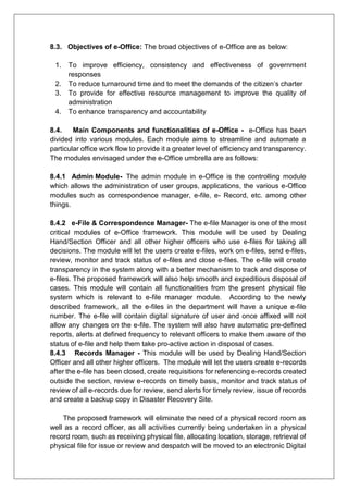 8.3. Objectives of e-Office: The broad objectives of e-Office are as below:
1. To improve efficiency, consistency and effectiveness of government
responses
2. To reduce turnaround time and to meet the demands of the citizen’s charter
3. To provide for effective resource management to improve the quality of
administration
4. To enhance transparency and accountability
8.4. Main Components and functionalities of e-Office - e-Office has been
divided into various modules. Each module aims to streamline and automate a
particular office work flow to provide it a greater level of efficiency and transparency.
The modules envisaged under the e-Office umbrella are as follows:
8.4.1 Admin Module- The admin module in e-Office is the controlling module
which allows the administration of user groups, applications, the various e-Office
modules such as correspondence manager, e-file, e- Record, etc. among other
things.
8.4.2 e-File & Correspondence Manager- The e-file Manager is one of the most
critical modules of e-Office framework. This module will be used by Dealing
Hand/Section Officer and all other higher officers who use e-files for taking all
decisions. The module will let the users create e-files, work on e-files, send e-files,
review, monitor and track status of e-files and close e-files. The e-file will create
transparency in the system along with a better mechanism to track and dispose of
e-files. The proposed framework will also help smooth and expeditious disposal of
cases. This module will contain all functionalities from the present physical file
system which is relevant to e-file manager module. According to the newly
described framework, all the e-files in the department will have a unique e-file
number. The e-file will contain digital signature of user and once affixed will not
allow any changes on the e-file. The system will also have automatic pre-defined
reports, alerts at defined frequency to relevant officers to make them aware of the
status of e-file and help them take pro-active action in disposal of cases.
8.4.3 Records Manager - This module will be used by Dealing Hand/Section
Officer and all other higher officers. The module will let the users create e-records
after the e-file has been closed, create requisitions for referencing e-records created
outside the section, review e-records on timely basis, monitor and track status of
review of all e-records due for review, send alerts for timely review, issue of records
and create a backup copy in Disaster Recovery Site.
The proposed framework will eliminate the need of a physical record room as
well as a record officer, as all activities currently being undertaken in a physical
record room, such as receiving physical file, allocating location, storage, retrieval of
physical file for issue or review and despatch will be moved to an electronic Digital
 