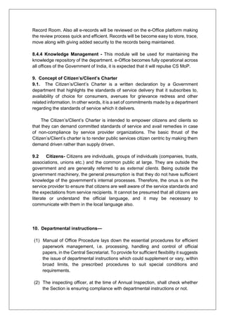 Record Room. Also all e-records will be reviewed on the e-Office platform making
the review process quick and efficient. Records will be become easy to store, trace,
move along with giving added security to the records being maintained.
8.4.4 Knowledge Management - This module will be used for maintaining the
knowledge repository of the department. e-Office becomes fully operational across
all offices of the Government of India, it is expected that it will repulse CS MoP.
9. Concept of Citizen’s/Client’s Charter
9.1. The Citizen’s/Client’s Charter is a written declaration by a Government
department that highlights the standards of service delivery that it subscribes to,
availability of choice for consumers, avenues for grievance redress and other
related information. In other words, it is a set of commitments made by a department
regarding the standards of service which it delivers.
The Citizen’s/Client’s Charter is intended to empower citizens and clients so
that they can demand committed standards of service and avail remedies in case
of non-compliance by service provider organizations. The basic thrust of the
Citizen’s/Client’s charter is to render public services citizen centric by making them
demand driven rather than supply driven.
9.2 Citizens- Citizens are individuals, groups of individuals (companies, trusts,
associations, unions etc.) and the common public at large. They are outside the
government and are generally referred to as external clients. Being outside the
government machinery, the general presumption is that they do not have sufficient
knowledge of the government’s internal processes. Therefore, the onus is on the
service provider to ensure that citizens are well aware of the service standards and
the expectations from service recipients. It cannot be presumed that all citizens are
literate or understand the official language, and it may be necessary to
communicate with them in the local language also.
10. Departmental instructions—
(1) Manual of Office Procedure lays down the essential procedures for efficient
paperwork management, i.e. processing, handling and control of official
papers, in the Central Secretariat. To provide for sufficient flexibility it suggests
the issue of departmental instructions which could supplement or vary, within
broad limits, the prescribed procedures to suit special conditions and
requirements.
(2) The inspecting officer, at the time of Annual Inspection, shall check whether
the Section is ensuring compliance with departmental instructions or not.
 