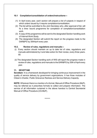 10.1 Compilation/consolidation of orders/instructions—
(1) In April every year, each section will prepare a list of subjects in respect of
which orders issued by it require compilation/consolidation.
(2) The list will be submitted to the Joint Secretary who, after approval of list, will
fix a time- bound programme for completion of compilation/consolidation
work.
(3) A copy of this programme will be sent to the designated Section handling work
of Internal Work Study.
(4) The designated Section will submit the report on the progress made to the
DAR&PG by 30thApril every year.
10.2. Review of rules, regulations and manuals—
(i) Every section should maintain an up to date list of rules, regulations and
manuals administered by it and take action for their review, every three years.
85
(ii) The designated Section handling work of IWS will report the progress made in
review of rules, regulations and manuals to the DAR&PG by 30th of April every
year.
11. SEVOTTAM
Sevottam- It is a framework developed for bringing continuous improvement in the
quality of service delivery by government organizations. It has three modules of
Citizen’s Charter, Public Grievance Redress and Service Delivery Capacity.
NOTE: Wherever there is a mention of a format, Manual of Office Procedure (MoP),
may be referred as it prescribes formats to collect and prepare information. The
service of all information curtained in the above handout is Central Secretariat
Manual of Office Procedure (CS-MoP).
*******
 