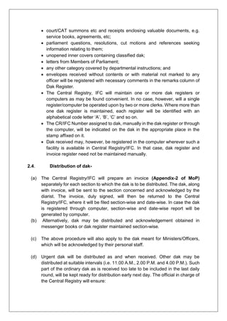  court/CAT summons etc and receipts enclosing valuable documents, e.g.
service books, agreements, etc;
 parliament questions, resolutions, cut motions and references seeking
information relating to them;
 unopened inner covers containing classified dak;
 letters from Members of Parliament;
 any other category covered by departmental instructions; and
 envelopes received without contents or with material not marked to any
officer will be registered with necessary comments in the remarks column of
Dak Register.
 The Central Registry, IFC will maintain one or more dak registers or
computers as may be found convenient. In no case, however, will a single
register/computer be operated upon by two or more clerks. Where more than
one dak register is maintained, each register will be identified with an
alphabetical code letter ‘A’, ‘B’, ‘C’ and so on.
 The CR/IFC Number assigned to dak, manually in the dak register or through
the computer, will be indicated on the dak in the appropriate place in the
stamp affixed on it.
 Dak received may, however, be registered in the computer wherever such a
facility is available in Central Registry/IFC. In that case, dak register and
invoice register need not be maintained manually.
2.4. Distribution of dak-
(a) The Central Registry/IFC will prepare an invoice (Appendix-2 of MoP)
separately for each section to which the dak is to be distributed. The dak, along
with invoice, will be sent to the section concerned and acknowledged by the
diarist. The invoice, duly signed, will then be returned to the Central
Registry/IFC, where it will be filed section-wise and date-wise. In case the dak
is registered through computer, section-wise and date-wise report will be
generated by computer.
(b) Alternatively, dak may be distributed and acknowledgement obtained in
messenger books or dak register maintained section-wise.
(c) The above procedure will also apply to the dak meant for Ministers/Officers,
which will be acknowledged by their personal staff.
(d) Urgent dak will be distributed as and when received. Other dak may be
distributed at suitable intervals (i.e. 11.00 A.M., 2.00 P.M. and 4.00 P.M.). Such
part of the ordinary dak as is received too late to be included in the last daily
round, will be kept ready for distribution early next day. The official in charge of
the Central Registry will ensure:
 