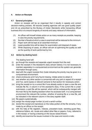 4. Action on Receipts
4.1 General principles-
Action on receipts will be so organised that it results in speedy and correct
decision-making process. All records creating agencies will use good quality paper
and ink as prescribed by the Bureau of Indian Standards while transacting official
business this is to ensure longevity of records and easy retrieval of information.
(1) An officer will himself initiate action on as many receipts as possible, keeping
in view the priority requirements.
(2) Number of levels at which a case is examined will be reduced to the minimum.
(3) Paper work will be kept at an essential minimum.
(4) Least possible time will be taken for examination and disposal of cases.
(5) While disposing of cases, an officer will aim at optimising the quality as well
as the quantity of work performed by him.
4.2 Action by dealing hand-
The dealing hand will:
(i) go through the receipts and separate urgent receipts from the rest;
(ii) enter the receipts in the Assistant's diary (shown below); It is not necessary to
maintain separately in a computerised environment as the system can generate
information through query.
(iii) deal with the urgent receipts first; Code indicating the priority may be given in a
computerised environment.
(iv) check enclosures and if any found missing, initiate action to obtain it;
(v) see whether any other section is concerned with any part or aspect of a receipt
and if so, send copies or relevant extracts to that section for necessary action;
(vi) bring the receipt on to a current file if one already exists or open a new file and
indicate file No. in column 4 of the assistant's diary. If the current file is under
submission, a part file will be opened, which will be subsequently merged with
the main file by the dealing assistant when he accesses both. In a computerised
environment the relevant file number, whether of existing file or a new file, will
be indicated in the relevant column in the diary register itself.
(vii) file papers systematically.
(viii) assign the receipt page number (s) and a serial number.
(ix) docket the receipt and reproduce on the notes portion of the file remarks, if any
made by an officer on the receipt;
(x) with the help of file registers, indexes, precedent book, standing guard files,
reference folders, etc. locate and collect other files or papers, if any, referred to
in the receipt, or having a bearing on the issues raised therein;
(xi) identify and examine the issues involved in the case and record a note;
 