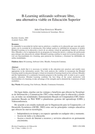 B-Learning utilizando software libre,
una alternativa viable en Educación Superior
Julio César GONZÁLEZ MARIÑO
Universidad Autónoma de Tamaulipas. Mexico
Recibido: Octubre, 2005
Aceptado: Enero, 2006
Resumen
Es indudable la necesidad de incluir nuevas prácticas y modelos en la educación que sean más perti-
nentes con la sociedad de la información. Este trabajo analiza la viabilidad de incorporar el modelo
Blended Learning en la educación a través de un entorno virtual de aprendizaje basado en software
libre (Moodle) y de la implantación de un programa de formación inicial y continua del profesorado
para entregar una educación de calidad. Blended Learning combina lo mejor de la instrucción presen-
cial con funcionalidades de e-learning, para potenciar las fortalezas y disminuir las debilidades de
ambas modalidades.
Palabras clave: B-Learning, Software Libre, Moodle, Formación Continua.
Abstract
There is no doubt that it is necessary to include in the education new practices and models more
appropriate in the information society. This work analyzes the viability to incorporate the Blended
Learning model in education through a virtual environment of learning based on free software (Moodle)
and the implantation of a continuous formation program to the teaching staff, in order to give a good-
quality education. Blended Learning combines the best thing of the actual instruction with
functionalities of e-learning, to take advantage of the strengths and to diminish the weaknesses of both
modalities.
Key Words: B-Learning, Free Software, Moodle, Continuous Formation.
Sin lugar dudas, muchas son las ventajas y beneficios que ofrecen las Tecnologí-
as de Información y Comunicación (TIC) como medios para la educación a distan-
cia, en todas sus modalidades: Entrenamiento Basado en Computadora CBT, Entre-
namiento Basado en Web WBT o plataformas gestoras del aprendizaje (LMS) y
Videoconferencia.
De acuerdo a un estudio realizado por la Organización para la Cooperación y el
Desarrollo Económico (OCDE, 2002) estas son las principales ventajas educativas
que ofrecen las nuevas tecnologías.
– Independencia en tiempo y en espacio: aprender en cualquier sitio y momento.
– Acceso de todos a la educación.
– Acceso a través de Internet a recursos y servicios educativos en permanente
crecimiento.
Revista Complutense de Educación ISSN 1130-2496
Vol. 17 Núm. 1 (2006) 121-133
 