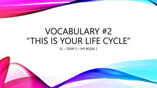 VOCABULARY #2
“THIS IS YOUR LIFE CYCLE”
EL – TERM 3 – MY BOOK 2
 