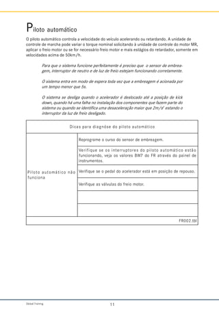 Global Training. 11
Piloto automático
O piloto automático controla a velocidade do veículo acelerando ou retardando. A unidade de
controle de marcha pode variar o torque nominal solicitando à unidade de controle do motor MR,
aplicar o freio motor ou se for necessário freio motor e mais estágios do retardador, somente em
velocidades acima de 50km/h.
Para que o sistema funcione perfeitamente é preciso que o sensor de embrea-
gem, interruptor de neutro e de luz de freio estejam funcionando corretamente.
O sistema entra em modo de espera toda vez que a embreagem é acionada por
um tempo menor que 5s.
O sistema se desliga quando o acelerador é deslocado até a posição de kick
down, quando há uma falha no instalação dos componentes que fazem parte do
sistema ou quando se identifica uma desaceleração maior que 2m/s2
estando o
interruptor da luz de freio desligado.
o
c
i
t
á
m
o
t
u
a
o
t
o
l
i
p
o
d
e
s
ó
n
g
a
i
d
a
r
a
p
s
a
c
i
D
o
ã
n
o
c
i
t
á
m
o
t
u
a
o
t
o
l
i
P
a
n
o
i
c
n
u
f
.
m
e
g
a
e
r
b
m
e
e
d
r
o
s
n
e
s
o
d
o
s
r
u
c
o
e
m
a
r
g
o
r
p
e
R
o
ã
t
s
e
o
c
i
t
á
m
o
t
u
a
o
t
o
l
i
p
o
d
s
e
r
o
t
p
u
r
r
e
t
n
i
s
o
e
s
e
u
q
i
f
i
r
e
V
e
d
l
e
n
i
a
p
o
d
s
é
v
a
r
t
a
R
F
o
d
7
W
B
s
e
r
o
l
a
v
s
o
a
j
e
v
,
o
d
n
a
n
o
i
c
n
u
f
.
s
o
t
n
e
m
u
r
t
s
n
i
.
o
s
u
o
p
e
r
e
d
o
ã
ç
i
s
o
p
m
e
á
t
s
e
r
o
d
a
r
e
l
e
c
a
o
d
l
a
d
e
p
o
e
s
e
u
q
i
f
i
r
e
V
.
r
o
t
o
m
o
i
e
r
f
o
d
s
a
l
u
v
l
á
v
s
a
e
u
q
i
f
i
r
e
V
l
b
t
.
2
0
0
R
F
 