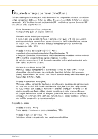 Global Training. 27
Bloqueio de arranque do motor ( imobilizer )
O sistema de bloqueio de arranque do motor é composto dos componentes, chave de contato com
código transponder, bobina de leitura do código transponder, unidade de leitura do código
transponder ( WSP ) unidade de controle do veículo ( FR ) e unidade de controle do motor ( MR ),
cada unidade tem a seguinte função:
Chave de contato com código transponder
Carrega um chip que é um segredo eletrônico
Bobina de leitura do código transponder
É excitada pelo chip que está na chave de contato sempre que o kl15 está ligado, assim
emite um sinal digital bastante fraco que será transmitido via KL50 à unidade de contro e
do veículo ( FR ) à unidade de leitura do código transponder ( WSP ) e à unidade de
regulagem do motor ( MR ).
Unidade de leitura do código transponder ( WSP )
Importante: Em alguns veículos esta função está integrada a FR
Carrega um conjunto de parâmetros que serão casados com a unidade de controle do motor
( MR ) durante o procedimento de reprogramação do imobilizer.
Lê o código transponder no KL50, demodula, o amplifica, pois originalmente este é muito
débil e envia às unidades MR e FR.
Unidade de controle do veículo ( FR )
Memoriza o código transponder e se a unidade de controle do motor ( MR ) solicitar,
disponibiliza este código mais a parametrização da unidade de leitura do transponder
( WSP ), no barramento CAN. Isso faz com a função de imobilizer seja executada mesmo que
haja um tipo de falha no KL50.
Unidade de controle do motor ( MR )
Memoriza o código transponder da chave de contato durante o processo de reprogramação
da chave num máximo de 8 chaves e toda vez que a ignição é ligada, lê o código emitido
no KL50 compara com os códigos memorizados e libera o arranque do motor no caso de
códigos coincidentes. Caso o código não seja coincidente, o motor gira mas não pega.
Os códigos memorizados podem ser apagados, para isso é preciso acessar o Fdok para
conseguir um número aleatório e com este número aleatório apagar os códigos armazena
dos no MR o que permitirá gravar novos códigos.
Reposição das peças
Unidade de leitura ( WSP )
Trocar a peça e reconhecer as chaves, necessita de FDOK.
Unidade de comando do veículo ( FR )
Substituir e efetuar reprogramação para trabalhar com imobilizer.
 