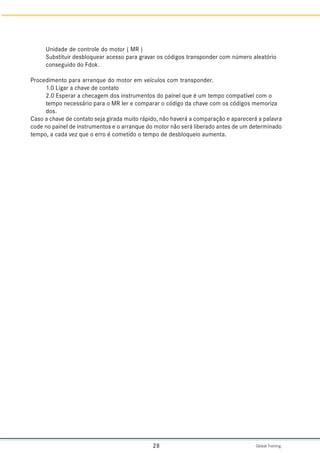 Global Training.
28
Unidade de controle do motor ( MR )
Substituir desbloquear acesso para gravar os códigos transponder com número aleatório
conseguido do Fdok.
Procedimento para arranque do motor em veículos com transponder.
1.0 Ligar a chave de contato
2.0 Esperar a checagem dos instrumentos do painel que é um tempo compatível com o
tempo necessário para o MR ler e comparar o código da chave com os códigos memoriza
dos.
Caso a chave de contato seja girada muito rápido, não haverá a comparação e aparecerá a palavra
code no painel de instrumentos e o arranque do motor não será liberado antes de um determinado
tempo, a cada vez que o erro é cometido o tempo de desbloqueio aumenta.
 