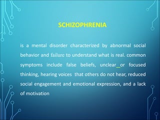 SCHIZOPHRENIA
is a mental disorder characterized by abnormal social
behavior and failure to understand what is real. common
symptoms include false beliefs, unclear or focused
thinking, hearing voices that others do not hear, reduced
social engagement and emotional expression, and a lack
of motivation
 