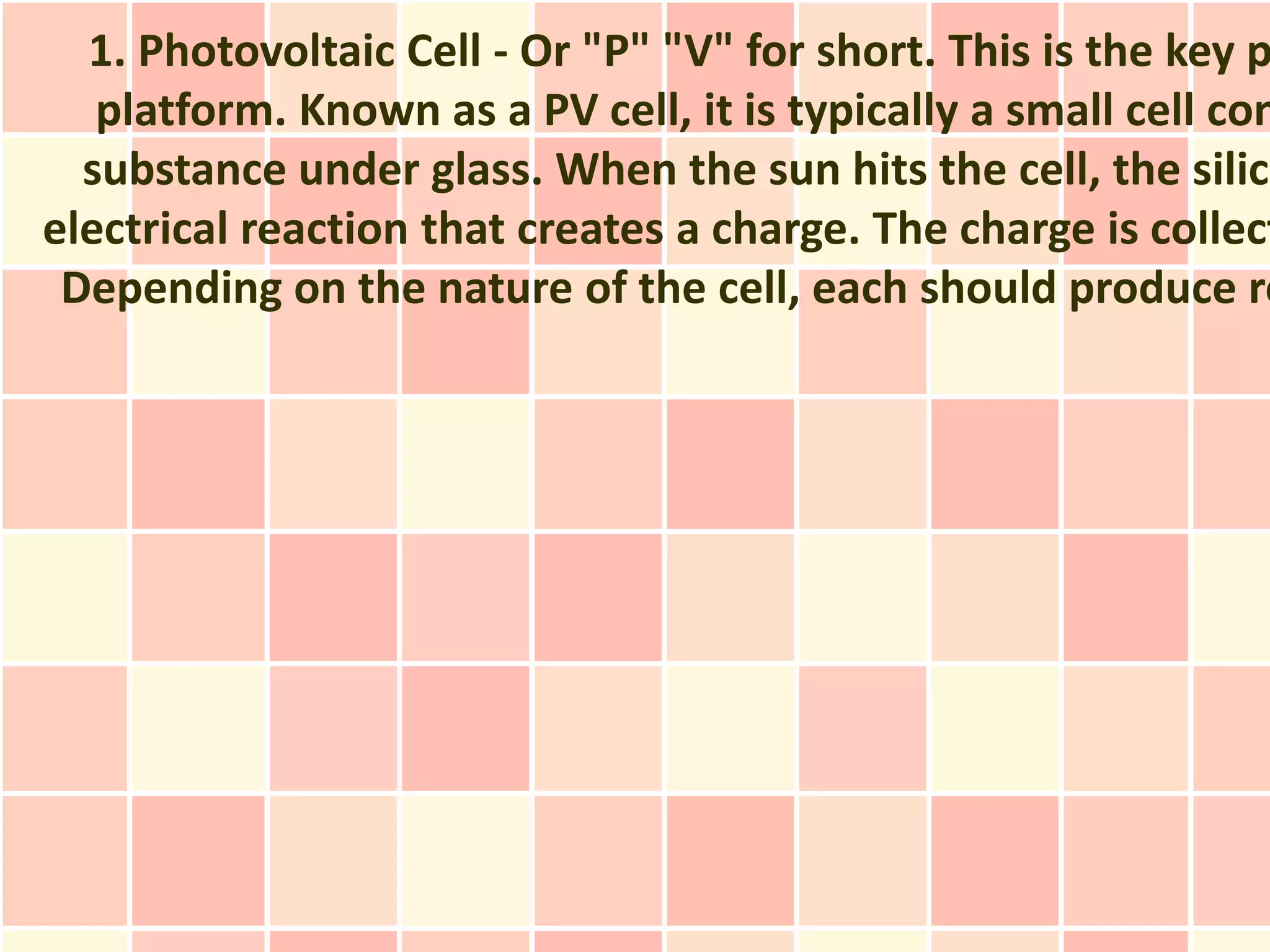 1. Photovoltaic Cell - Or "P" "V" for short. This is the key p
   platform. Known as a PV cell, it is typically a small cell con
  substance under glass. When the sun hits the cell, the silico
electrical reaction that creates a charge. The charge is collect
 Depending on the nature of the cell, each should produce ro
 
