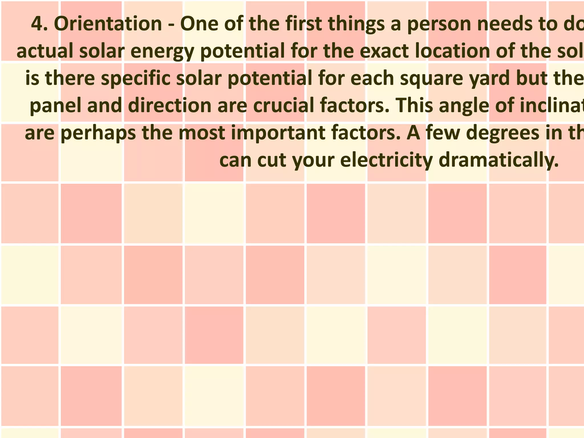 4. Orientation - One of the first things a person needs to do
actual solar energy potential for the exact location of the sola
 is there specific solar potential for each square yard but the
  panel and direction are crucial factors. This angle of inclinat
 are perhaps the most important factors. A few degrees in th
                        can cut your electricity dramatically.
 