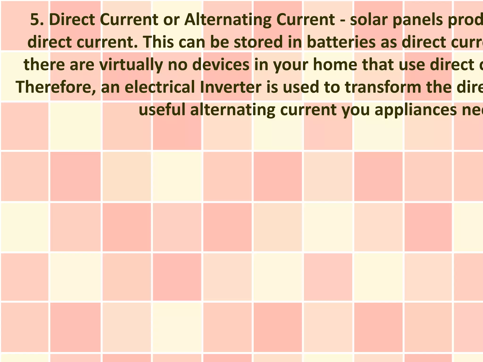 5. Direct Current or Alternating Current - solar panels prod
  direct current. This can be stored in batteries as direct curre
 there are virtually no devices in your home that use direct c
Therefore, an electrical Inverter is used to transform the dire
                 useful alternating current you appliances nee
 