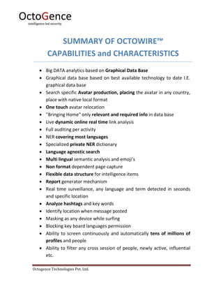 Octogence Technologies Pvt. Ltd.
SUMMARY OF OCTOWIRE™
CAPABILITIES and CHARACTERISTICS
 Big DATA analytics based on Graphical Data Base
 Graphical data base based on best available technology to date I.E.
graphical data base
 Search specific Avatar production, placing the avatar in any country,
place with native local format
 One touch avatar relocation
 "Bringing Home" only relevant and required info in data base
 Live dynamic online real time link analysis
 Full auditing per activity
 NER covering most languages
 Specialized private NER dictionary
 Language agnostic search
 Multi lingual semantic analysis and emoji’s
 Non format dependent page capture
 Flexible data structure for intelligence items
 Report generator mechanism
 Real time surveillance, any language and term detected in seconds
and specific location
 Analyze hashtags and key words
 Identify location when message posted
 Masking as any device while surfing
 Blocking key board languages permission
 Ability to screen continuously and automatically tens of millions of
profiles and people
 Ability to filter any cross session of people, newly active, influential
etc.
 