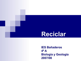 Reciclar
IES Bañaderos
4º A
Biología y Geología
2007/08
 