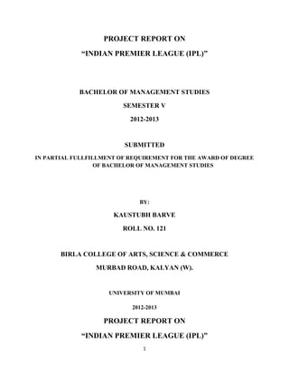PROJECT REPORT ON
“INDIAN PREMIER LEAGUE (IPL)”

BACHELOR OF MANAGEMENT STUDIES
SEMESTER V
2012-2013

SUBMITTED
IN PARTIAL FULLFILLMENT OF REQUIREMENT FOR THE AWARD OF DEGREE
OF BACHELOR OF MANAGEMENT STUDIES

BY:

KAUSTUBH BARVE
ROLL NO. 121

BIRLA COLLEGE OF ARTS, SCIENCE & COMMERCE
MURBAD ROAD, KALYAN (W).

UNIVERSITY OF MUMBAI
2012-2013

PROJECT REPORT ON
“INDIAN PREMIER LEAGUE (IPL)”
1

 