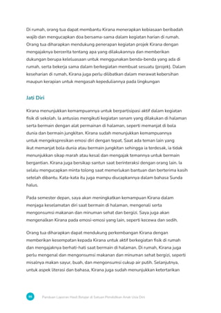 96 Panduan Laporan Hasil Belajar di Satuan Pendidikan Anak Usia Dini
Di rumah, orang tua dapat membantu Kirana menerapkan kebiasaan beribadah
wajib dan mengucapkan doa bersama-sama dalam kegiatan harian di rumah.
Orang tua diharapkan mendukung penerapan kegiatan projek Kirana dengan
mengajaknya bercerita tentang apa yang dilakukannya dan memberikan
dukungan berupa keleluasaan untuk menggunakan benda-benda yang ada di
rumah, serta bekerja sama dalam berkegiatan membuat sesuatu (projek). Dalam
keseharian di rumah, Kirana juga perlu dilibatkan dalam merawat kebersihan
maupun kerapian untuk mengasah kepeduliannya pada lingkungan
Jati Diri
Kirana menunjukkan kemampuannya untuk berpartisipasi aktif dalam kegiatan
fisik di sekolah. Ia antusias mengikuti kegiatan senam yang dilakukan di halaman
serta bermain dengan alat permainan di halaman, seperti memanjat di bola
dunia dan bermain jungkitan. Kirana sudah menunjukkan kemampuannya
untuk mengekspresikan emosi diri dengan tepat. Saat ada teman lain yang
ikut memanjat bola dunia atau bermain jungkitan sehingga ia terdesak, ia tidak
menunjukkan sikap marah atau kesal dan mengajak temannya untuk bermain
bergantian. Kirana juga bersikap santun saat berinteraksi dengan orang lain. Ia
selalu mengucapkan minta tolong saat memerlukan bantuan dan berterima kasih
setelah dibantu. Kata-kata itu juga mampu diucapkannya dalam bahasa Sunda
halus.
Pada semester depan, saya akan meningkatkan kemampuan Kirana dalam
menjaga keselamatan diri saat bermain di halaman, mengenali serta
mengonsumsi makanan dan minuman sehat dan bergizi. Saya juga akan
mengenalkan Kirana pada emosi-emosi yang lain, seperti kecewa dan sedih.
Orang tua diharapkan dapat mendukung perkembangan Kirana dengan
memberikan kesempatan kepada Kirana untuk aktif berkegiatan fisik di rumah
dan mengajaknya berhati-hati saat bermain di halaman. Di rumah, Kirana juga
perlu mengenal dan mengonsumsi makanan dan minuman sehat bergizi, seperti
misalnya makan sayur, buah, dan mengonsumsi cukup air putih. Selanjutnya,
untuk aspek literasi dan bahasa, Kirana juga sudah menunjukkan ketertarikan
 