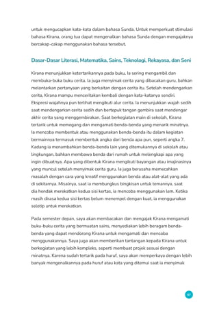 97
untuk mengucapkan kata-kata dalam bahasa Sunda. Untuk memperkuat stimulasi
bahasa Kirana, orang tua dapat mengenalkan bahasa Sunda dengan mengajaknya
bercakap-cakap menggunakan bahasa tersebut.
Dasar-Dasar Literasi, Matematika, Sains, Teknologi, Rekayasa, dan Seni
Kirana menunjukkan ketertarikannya pada buku. Ia sering mengambil dan
membuka-buka buku cerita. Ia juga menyimak cerita yang dibacakan guru, bahkan
melontarkan pertanyaan yang berkaitan dengan cerita itu. Setelah mendengarkan
cerita, Kirana mampu menceritakan kembali dengan kata-katanya sendiri.
Ekspresi wajahnya pun terlihat mengikuti alur cerita. Ia menunjukkan wajah sedih
saat mendengarkan cerita sedih dan bertepuk tangan gembira saat mendengar
akhir cerita yang menggembirakan. Saat berkegiatan main di sekolah, Kirana
tertarik untuk memegang dan mengamati benda-benda yang menarik minatnya.
Ia mencoba membentuk atau menggunakan benda-benda itu dalam kegiatan
bermainnya termasuk membentuk angka dari benda apa pun, seperti angka 7.
Kadang ia menambahkan benda-benda lain yang ditemukannya di sekolah atau
lingkungan, bahkan membawa benda dari rumah untuk melengkapi apa yang
ingin dibuatnya. Apa yang dibentuk Kirana mengikuti bayangan atau imajinasinya
yang muncul setelah menyimak cerita guru. Ia juga berusaha memecahkan
masalah dengan cara yang kreatif menggunakan benda atau alat-alat yang ada
di sekitarnya. Misalnya, saat ia membungkus bingkisan untuk temannya, saat
dia hendak merekatkan kedua sisi kertas, ia mencoba menggunakan lem. Ketika
masih dirasa kedua sisi kertas belum menempel dengan kuat, ia menggunakan
selotip untuk merekatkan.
Pada semester depan, saya akan membacakan dan mengajak Kirana mengamati
buku-buku cerita yang bermuatan sains, menyediakan lebih beragam benda-
benda yang dapat mendorong Kirana untuk mengamati dan mencoba
menggunakannya. Saya juga akan memberikan tantangan kepada Kirana untuk
berkegiatan yang lebih kompleks, seperti membuat projek sesuai dengan
minatnya. Karena sudah tertarik pada huruf, saya akan memperkaya dengan lebih
banyak mengenalkannya pada huruf atau kata yang ditemui saat ia menyimak
 
