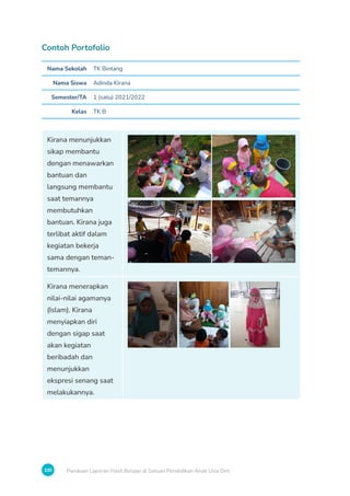 100 Panduan Laporan Hasil Belajar di Satuan Pendidikan Anak Usia Dini
Contoh Portofolio
Nama Sekolah TK Bintang
Nama Siswa Adinda Kirana
Semester/TA 1 (satu) 2021/2022
Kelas TK B
Kirana menunjukkan
sikap membantu
dengan menawarkan
bantuan dan
langsung membantu
saat temannya
membutuhkan
bantuan. Kirana juga
terlibat aktif dalam
kegiatan bekerja
sama dengan teman-
temannya.
Kirana menerapkan
nilai-nilai agamanya
(Islam). Kirana
menyiapkan diri
dengan sigap saat
akan kegiatan
beribadah dan
menunjukkan
ekspresi senang saat
melakukannya.
 