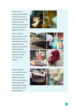 101
Kirana sangat
antusias saat aktivitas
dengan buku. Kirana
sangat semangat saat
memilih buku dan
menceritakan kembali
isi buku yang dibaca
kepada temannya.
Kirana memiliki
kepercayaan diri yang
baik saat mencoba
memecahkan masalah
yang ditemuinya.
Kirana juga beberapa
kali memberikan
ide kreatif terhadap
masalah yang dia
atau temannya
hadapi.
Kirana mengerti
cara bersikap santun
saat berinteraksi
dengan orang lain.
Kirana mengucapkan
minta tolong saat
memerlukan bantuan
dan berterima kasih
setelah dibantu.
 