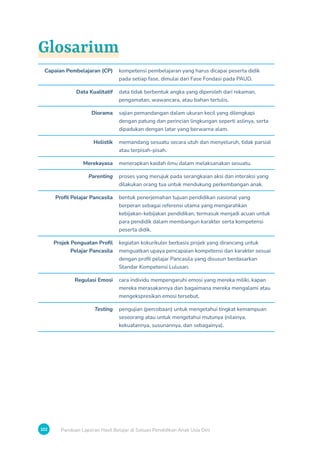 102 Panduan Laporan Hasil Belajar di Satuan Pendidikan Anak Usia Dini
Glosarium
Capaian Pembelajaran (CP) kompetensi pembelajaran yang harus dicapai peserta didik
pada setiap fase, dimulai dari Fase Fondasi pada PAUD.
Data Kualitatif data tidak berbentuk angka yang diperoleh dari rekaman,
pengamatan, wawancara, atau bahan tertulis.
Diorama sajian pemandangan dalam ukuran kecil yang dilengkapi
dengan patung dan perincian lingkungan seperti aslinya, serta
dipadukan dengan latar yang berwarna alam.
Holistik memandang sesuatu secara utuh dan menyeluruh, tidak parsial
atau terpisah-pisah.
Merekayasa menerapkan kaidah ilmu dalam melaksanakan sesuatu.
Parenting proses yang merujuk pada serangkaian aksi dan interaksi yang
dilakukan orang tua untuk mendukung perkembangan anak.
Profil Pelajar Pancasila bentuk penerjemahan tujuan pendidikan nasional yang
berperan sebagai referensi utama yang mengarahkan
kebijakan-kebijakan pendidikan, termasuk menjadi acuan untuk
para pendidik dalam membangun karakter serta kompetensi
peserta didik.
Projek Penguatan Profil
Pelajar Pancasila
kegiatan kokurikuler berbasis projek yang dirancang untuk
menguatkan upaya pencapaian kompetensi dan karakter sesuai
dengan profil pelajar Pancasila yang disusun berdasarkan
Standar Kompetensi Lulusan.
Regulasi Emosi cara individu mempengaruhi emosi yang mereka miliki, kapan
mereka merasakannya dan bagaimana mereka mengalami atau
mengekspresikan emosi tersebut.
Testing pengujian (percobaan) untuk mengetahui tingkat kemampuan
seseorang atau untuk mengetahui mutunya (nilainya,
kekuatannya, susunannya, dan sebagainya).
 