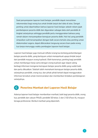 Bab 1 - Pendahuluan
7
Saat penyampaian laporan hasil belajar, pendidik dapat menuliskan
rekomendasi bagi orang tua untuk tindak lanjut dari data di atas. Sangat
penting untuk diperhatikan bahwa laporan hasil belajar adalah rekam jejak
pembelajaran peserta didik dan digunakan sebagai data oleh pendidik di
tingkat selanjutnya sehingga pendidik perlu menggunakan bahasa yang
ramah dalam menyampaikan kemajuan peserta didik. Hal-hal yang pendidik
simpulkan sulit tersampaikan dengan baik secara tertulis atau penting untuk
diakomodasi segera, dapat dibicarakan langsung secara lisan pada orang
tua tanpa menunggu waktu pembagian laporan hasil belajar.
Laporan hasil belajar juga memuat refleksi orang tua tentang perkembangan
belajar peserta didik, yang bertujuan untuk memperkuat upaya tindak lanjut
dari pendidik maupun orang tua/wali. Oleh karenanya, penting bagi pendidik
untuk membangun kerja sama dengan orang tua/wali agar dapat saling
berbagi informasi mengenai kemajuan belajar peserta didik yang sudah baik
dan perlu dikuatkan. Setelah lebih memahami kemajuan belajar peserta didik,
selanjutnya pendidik, orang tua, dan pihak-pihak terkait dapat menggunakan
informasi tersebut untuk merencanakan dan memberikan tindakan pembelajaran
selanjutnya.
C Penerima Manfaat dari Laporan Hasil Belajar
Adanya laporan hasil belajar memberikan manfaat, baik bagi peserta didik, orang
tua, pendidik dan satuan PAUD, pendidik SD kelas 1 dan 2 SD (Fase A), maupun
tenaga profesional. Berikut manfaat yang diperoleh.
 