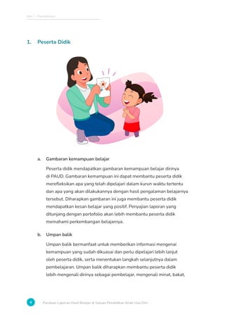 Bab 1 - Pendahuluan
8 Panduan Laporan Hasil Belajar di Satuan Pendidikan Anak Usia Dini
1. Peserta Didik
a. Gambaran kemampuan belajar
Peserta didik mendapatkan gambaran kemampuan belajar dirinya
di PAUD. Gambaran kemampuan ini dapat membantu peserta didik
merefleksikan apa yang telah dipelajari dalam kurun waktu tertentu
dan apa yang akan dilakukannya dengan hasil pengalaman belajarnya
tersebut. Diharapkan gambaran ini juga membantu peserta didik
mendapatkan kesan belajar yang positif. Penyajian laporan yang
ditunjang dengan portofolio akan lebih membantu peserta didik
memahami perkembangan belajarnya.
b. Umpan balik
Umpan balik bermanfaat untuk memberikan informasi mengenai
kemampuan yang sudah dikuasai dan perlu dipelajari lebih lanjut
oleh peserta didik, serta menentukan langkah selanjutnya dalam
pembelajaran. Umpan balik diharapkan membantu peserta didik
lebih mengenali dirinya sebagai pembelajar, mengenali minat, bakat,
 