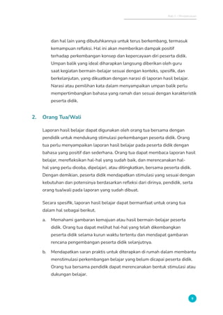 Bab 1 - Pendahuluan
9
dan hal lain yang dibutuhkannya untuk terus berkembang, termasuk
kemampuan refleksi. Hal ini akan memberikan dampak positif
terhadap perkembangan konsep dan kepercayaan diri peserta didik.
Umpan balik yang ideal diharapkan langsung diberikan oleh guru
saat kegiatan bermain-belajar sesuai dengan konteks, spesifik, dan
berkelanjutan, yang dikuatkan dengan narasi di laporan hasil belajar.
Narasi atau pemilihan kata dalam menyampaikan umpan balik perlu
mempertimbangkan bahasa yang ramah dan sesuai dengan karakteristik
peserta didik.
2. Orang Tua/Wali
Laporan hasil belajar dapat digunakan oleh orang tua bersama dengan
pendidik untuk mendukung stimulasi perkembangan peserta didik. Orang
tua perlu menyampaikan laporan hasil belajar pada peserta didik dengan
bahasa yang positif dan sederhana. Orang tua dapat membaca laporan hasil
belajar, merefleksikan hal-hal yang sudah baik, dan merencanakan hal-
hal yang perlu dicoba, dipelajari, atau ditingkatkan, bersama peserta didik.
Dengan demikian, peserta didik mendapatkan stimulasi yang sesuai dengan
kebutuhan dan potensinya berdasarkan refleksi dari dirinya, pendidik, serta
orang tua/wali pada laporan yang sudah dibuat.
Secara spesifik, laporan hasil belajar dapat bermanfaat untuk orang tua
dalam hal sebagai berikut.
a. Memahami gambaran kemajuan atau hasil bermain-belajar peserta
didik. Orang tua dapat melihat hal-hal yang telah dikembangkan
peserta didik selama kurun waktu tertentu dan mendapat gambaran
rencana pengembangan peserta didik selanjutnya.
b. Mendapatkan saran praktis untuk diterapkan di rumah dalam membantu
menstimulasi perkembangan belajar yang belum dicapai peserta didik.
Orang tua bersama pendidik dapat merencanakan bentuk stimulasi atau
dukungan belajar.
 