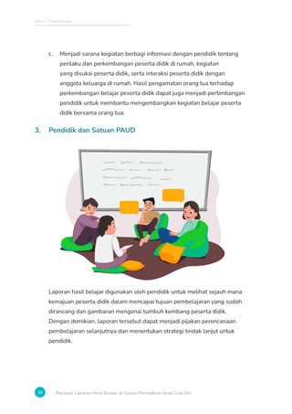 Bab 1 - Pendahuluan
10 Panduan Laporan Hasil Belajar di Satuan Pendidikan Anak Usia Dini
c. Menjadi sarana kegiatan berbagi informasi dengan pendidik tentang
perilaku dan perkembangan peserta didik di rumah, kegiatan
yang disukai peserta didik, serta interaksi peserta didik dengan
anggota keluarga di rumah. Hasil pengamatan orang tua terhadap
perkembangan belajar peserta didik dapat juga menjadi pertimbangan
pendidik untuk membantu mengembangkan kegiatan belajar peserta
didik bersama orang tua.
3. Pendidik dan Satuan PAUD
Laporan hasil belajar digunakan oleh pendidik untuk melihat sejauh mana
kemajuan peserta didik dalam mencapai tujuan pembelajaran yang sudah
dirancang dan gambaran mengenai tumbuh kembang peserta didik.
Dengan demikian, laporan tersebut dapat menjadi pijakan perencanaan
pembelajaran selanjutnya dan menentukan strategi tindak lanjut untuk
pendidik.
 